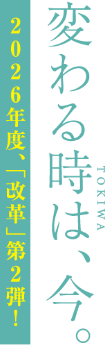 変わる時は、今。2026年度、「改革」第2弾！